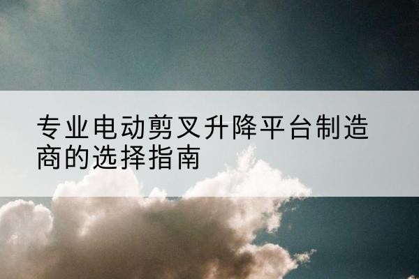 安次电动剪叉升降平台厂家-专业电动剪叉升降平台制造商的选择指南