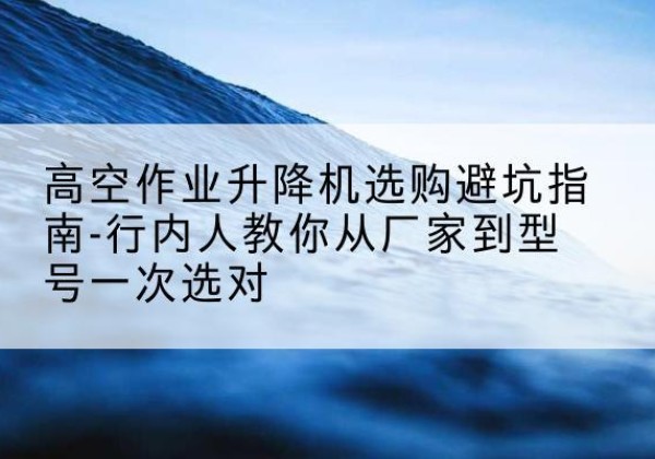 安次升降平台厂家-高空作业升降机选购避坑指南-行内人教你从厂家到型号一次选对