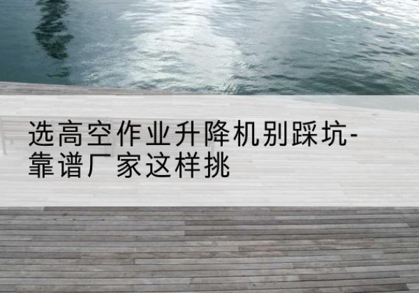 安次剪叉式升降机厂家-选高空作业升降机别踩坑-靠谱厂家这样挑