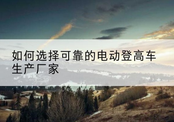 安次电动登高车厂家-如何选择可靠的电动登高车生产厂家