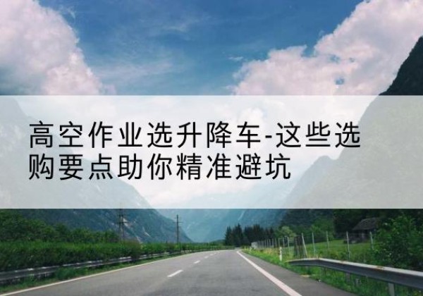 安次升降车厂家-高空作业选升降车-这些选购要点助你*避坑