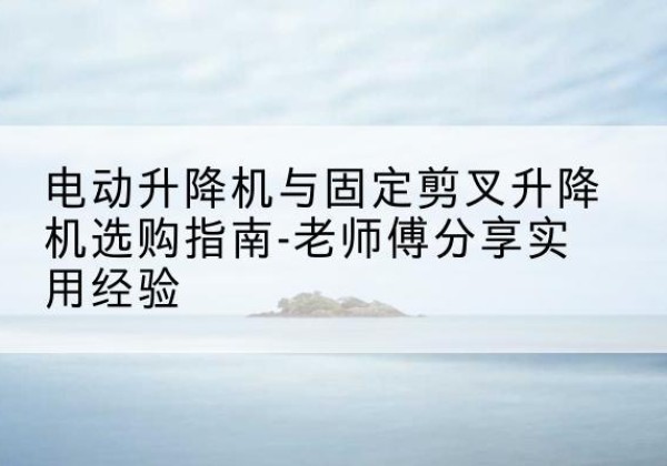 安次电动升降机怎么选-电动升降机与固定剪叉升降机选购指南-老师傅分享实用经验