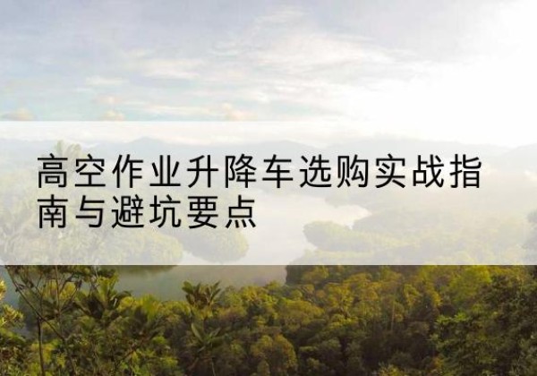安次升降车怎么选-高空作业升降车选购实战指南与避坑要点