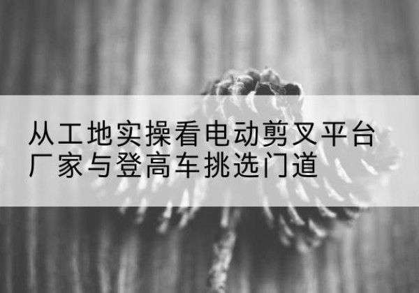 安次电动剪叉升降平台厂家-从工地实操看电动剪叉平台厂家与登高车挑选门道