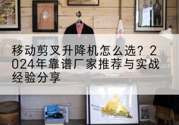 安次升降平台厂家推荐-移动剪叉升降机怎么选？2024年靠谱厂家推荐与实战经验分享
