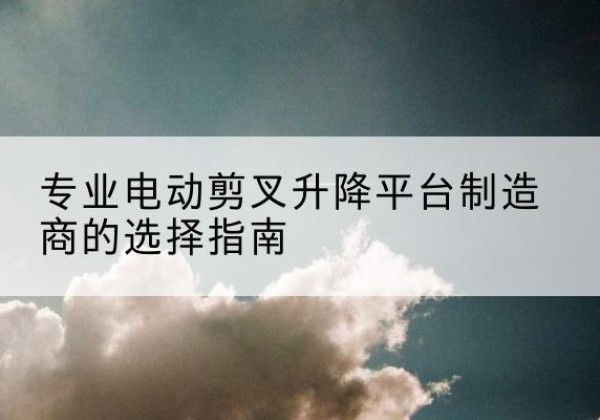 安次电动剪叉升降平台厂家-专业电动剪叉升降平台制造商的选择指南